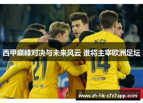 西甲巅峰对决与未来风云 谁将主宰欧洲足坛